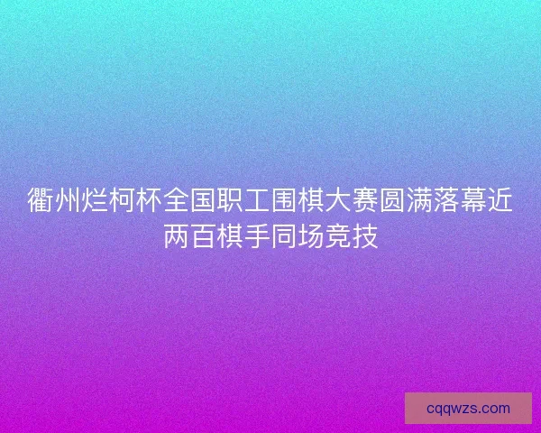 衢州烂柯杯全国职工围棋大赛圆满落幕近两百棋手同场竞技