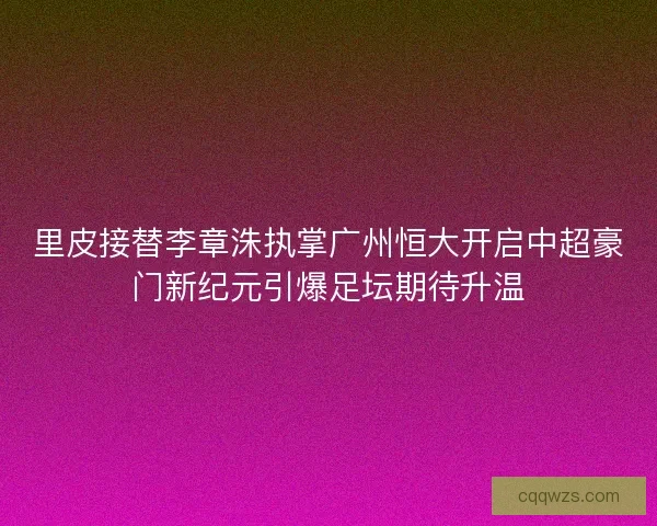 里皮接替李章洙执掌广州恒大开启中超豪门新纪元引爆足坛期待升温