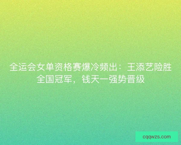全运会女单资格赛爆冷频出：王添艺险胜全国冠军，钱天一强势晋级